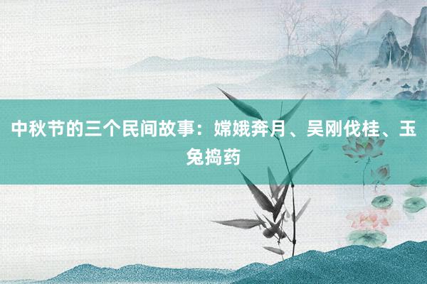 中秋节的三个民间故事:嫦娥奔月、吴刚伐桂、玉兔捣药