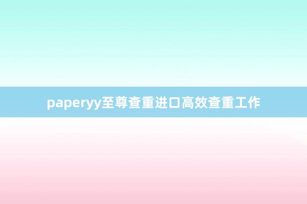 paperyy至尊查重进口高效查重工作