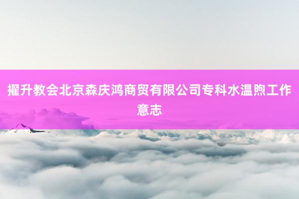 擢升教会北京森庆鸿商贸有限公司专科水温煦工作意志