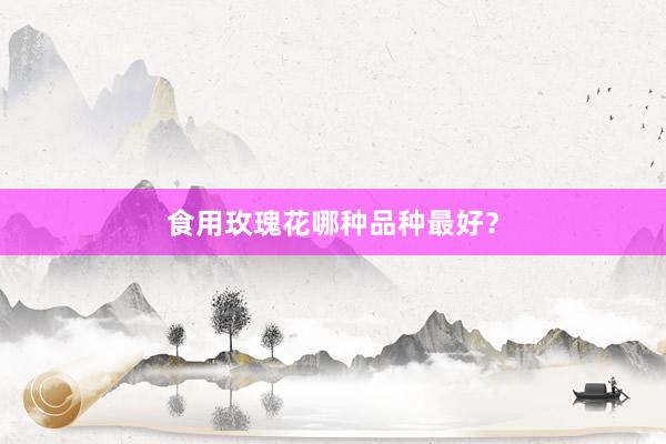食用玫瑰花哪种品种最好？